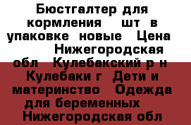 Бюстгалтер для кормления (2 шт. в упаковке) новые › Цена ­ 600 - Нижегородская обл., Кулебакский р-н, Кулебаки г. Дети и материнство » Одежда для беременных   . Нижегородская обл.